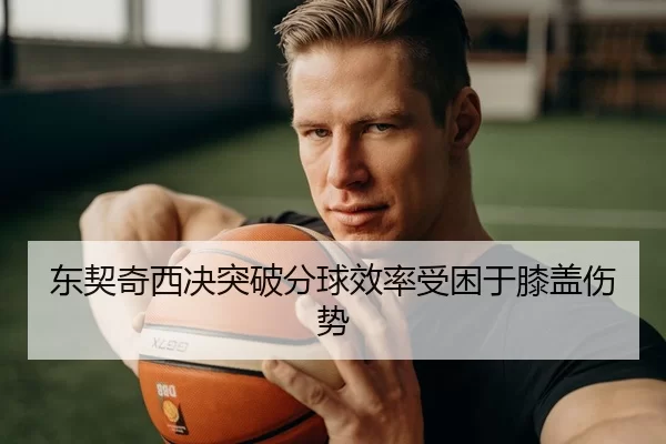 东契奇西决突破分球效率受困于膝盖伤势