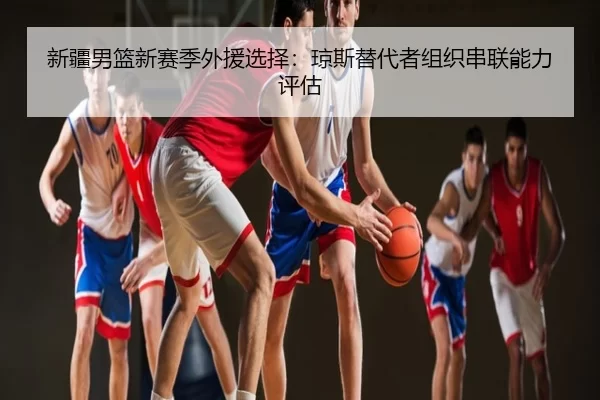 新疆男篮新赛季外援选择：琼斯替代者组织串联能力评估