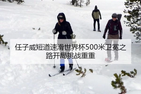任子威短道速滑世界杯500米卫冕之路开局挑战重重