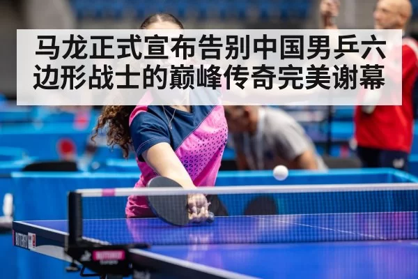 马龙正式宣布告别中国男乒六边形战士的巅峰传奇完美谢幕