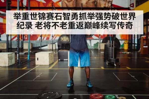 举重世锦赛石智勇抓举强势破世界纪录 老将不老重返巅峰续写传奇