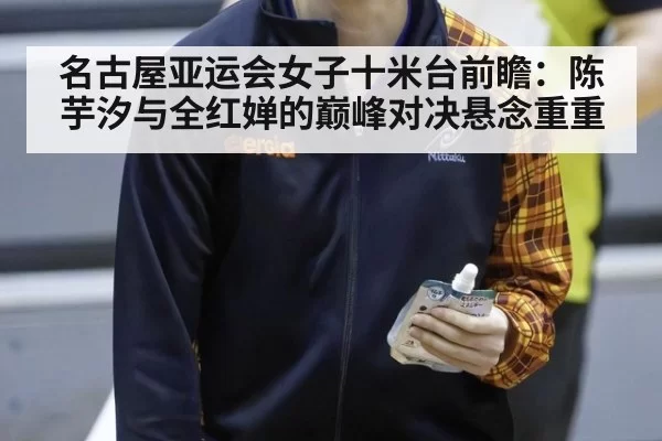 名古屋亚运会女子十米台前瞻：陈芋汐与全红婵的巅峰对决悬念重重